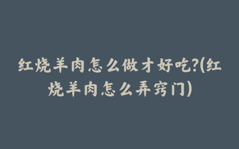 红烧羊肉怎么做才好吃?(红烧羊肉怎么弄窍门)