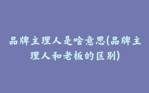 品牌主理人是啥意思(品牌主理人和老板的区别)