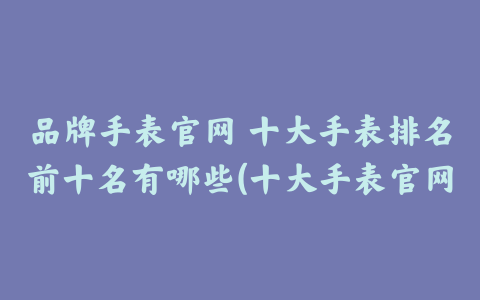 品牌手表官网 十大手表排名前十名有哪些(十大手表官网价格表)