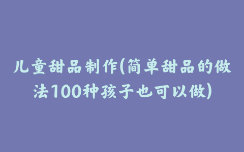 儿童甜品制作(简单甜品的做法100种孩子也可以做)