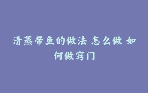 清蒸带鱼的做法 怎么做 如何做窍门