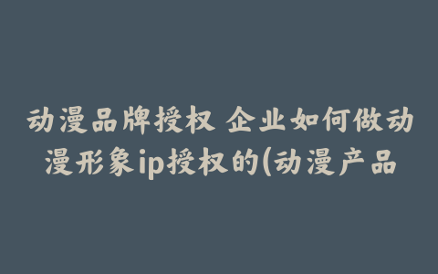 动漫品牌授权 企业如何做动漫形象ip授权的(动漫产品授权)