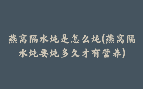 燕窝隔水炖是怎么炖(燕窝隔水炖要炖多久才有营养)