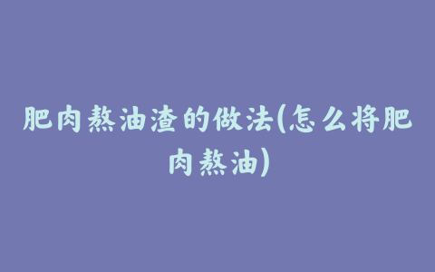 肥肉熬油渣的做法(怎么将肥肉熬油)