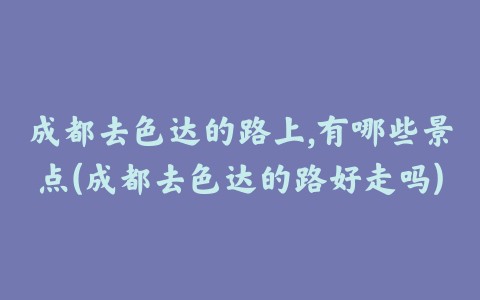 成都去色达的路上,有哪些景点(成都去色达的路好走吗)