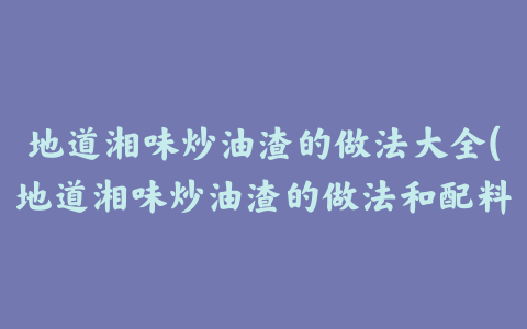 地道湘味炒油渣的做法大全(地道湘味炒油渣的做法和配料)