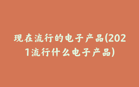 现在流行的电子产品(2021流行什么电子产品)