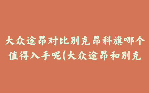 大众途昂对比别克昂科旗哪个值得入手呢(大众途昂和别克昂科旗哪个好)