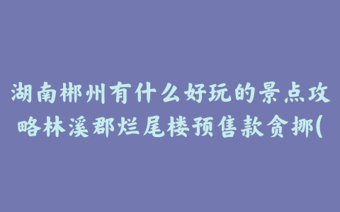 湖南郴州有什么好玩的景点攻略林溪郡烂尾楼预售款贪挪(湖南郴州有什么好玩的景点攻略烂尾楼林溪郡网红打卡)