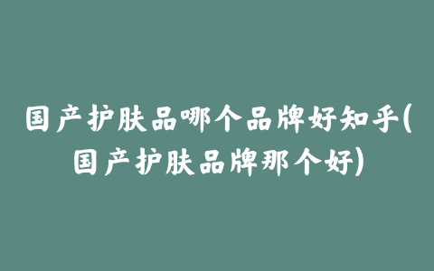 国产护肤品哪个品牌好知乎(国产护肤品牌那个好)